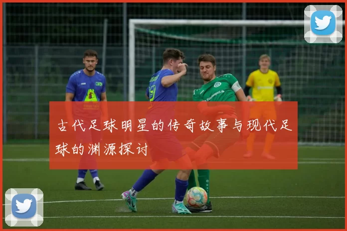 古代足球明星的传奇故事与现代足球的渊源探讨