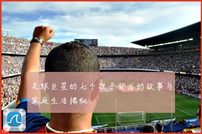 足球巨星的七个孩子背后的故事与家庭生活揭秘
