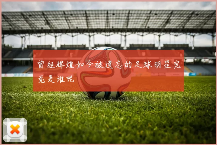 曾经辉煌如今被遗忘的足球明星究竟是谁呢