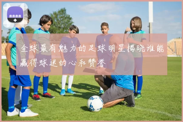 全球最有魅力的足球明星揭晓谁能赢得球迷的心和赞誉