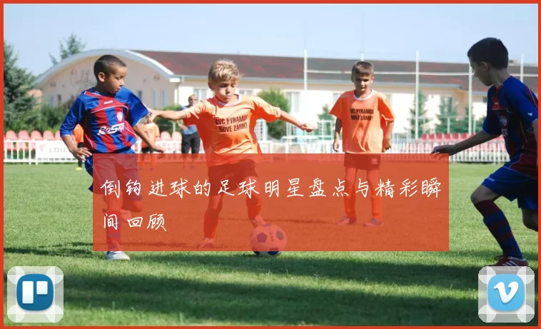 倒钩进球的足球明星盘点与精彩瞬间回顾