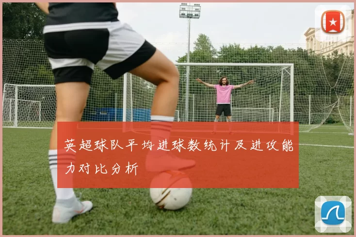 英超球队平均进球数统计及进攻能力对比分析