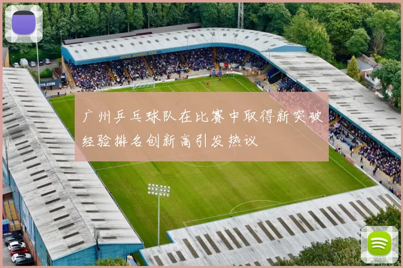 广州乒乓球队在比赛中取得新突破经验排名创新高引发热议