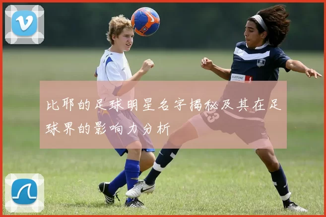 比耶的足球明星名字揭秘及其在足球界的影响力分析