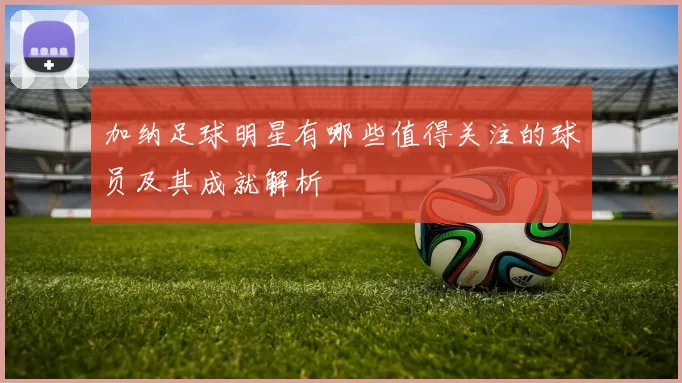 加纳足球明星有哪些值得关注的球员及其成就解析