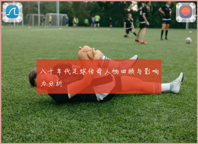 八十年代足球传奇人物回顾与影响力分析