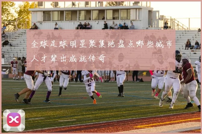 全球足球明星聚集地盘点哪些城市人才辈出成就传奇