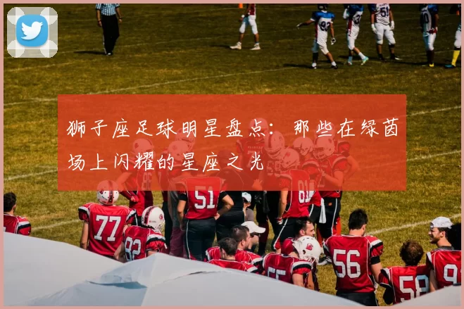 狮子座足球明星盘点：那些在绿茵场上闪耀的星座之光
