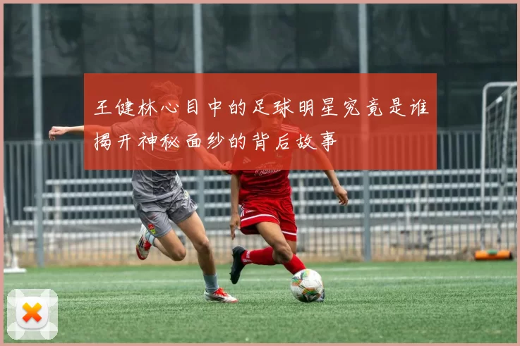 王健林心目中的足球明星究竟是谁揭开神秘面纱的背后故事