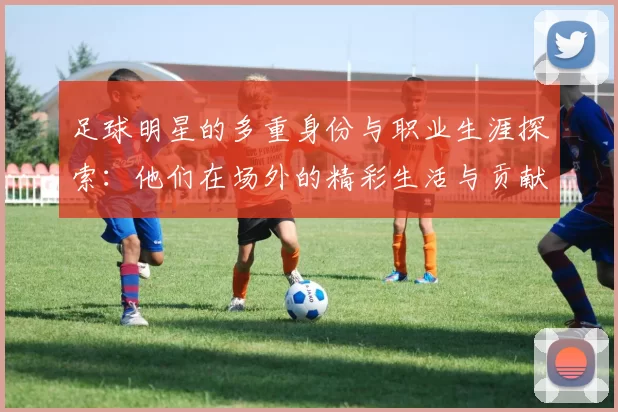 足球明星的多重身份与职业生涯探索：他们在场外的精彩生活与贡献