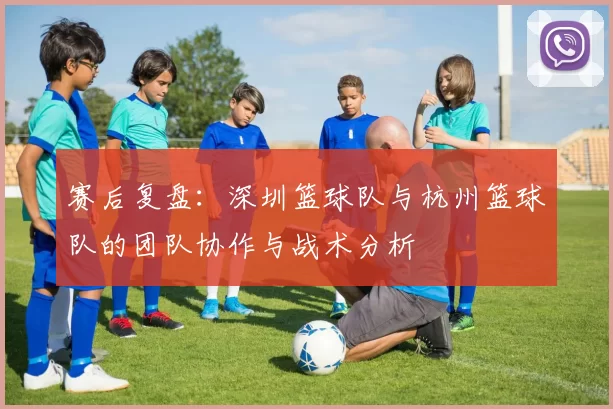 赛后复盘：深圳篮球队与杭州篮球队的团队协作与战术分析