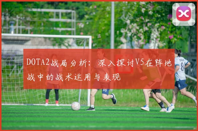 DOTA2战局分析：深入探讨V5在阵地战中的战术运用与表现