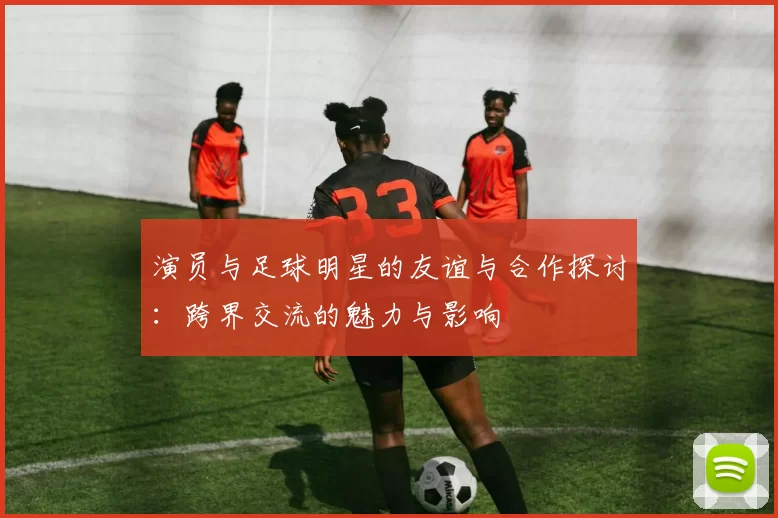 演员与足球明星的友谊与合作探讨：跨界交流的魅力与影响