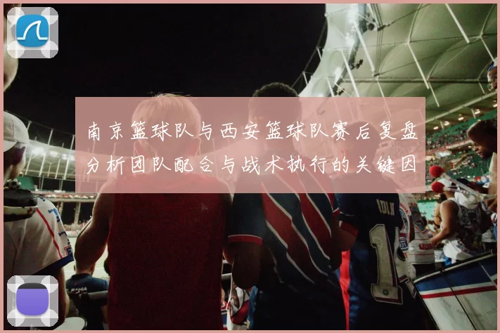 南京篮球队与西安篮球队赛后复盘分析团队配合与战术执行的关键因素