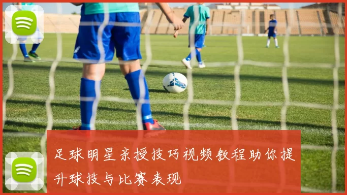 足球明星亲授技巧视频教程助你提升球技与比赛表现