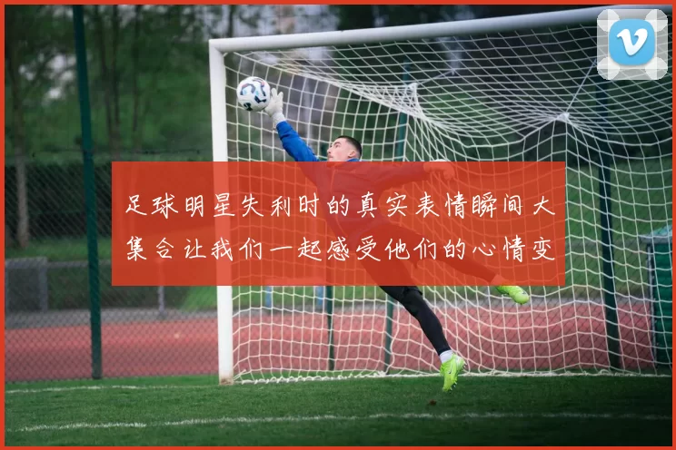 足球明星失利时的真实表情瞬间大集合让我们一起感受他们的心情变化
