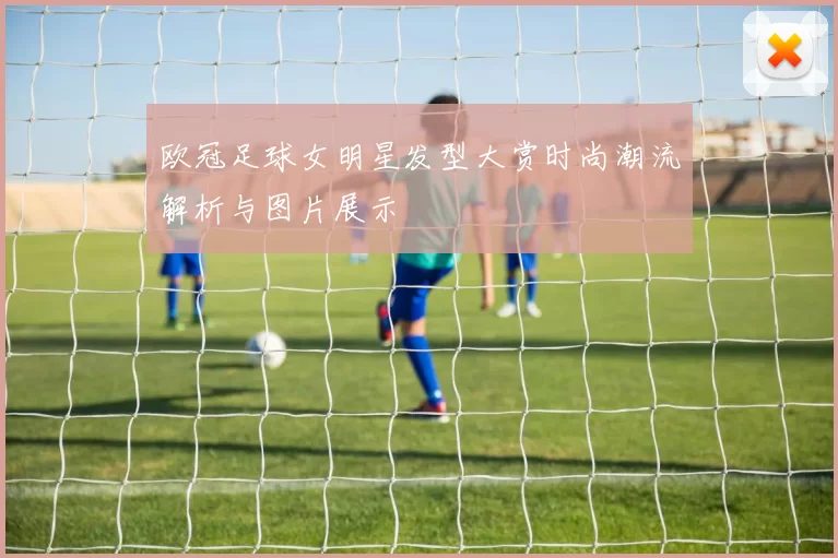 欧冠足球女明星发型大赏时尚潮流解析与图片展示