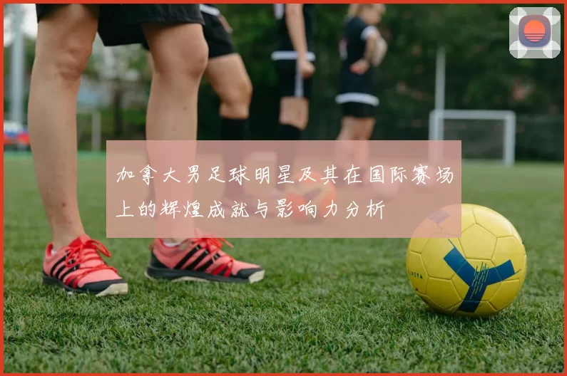 加拿大男足球明星及其在国际赛场上的辉煌成就与影响力分析