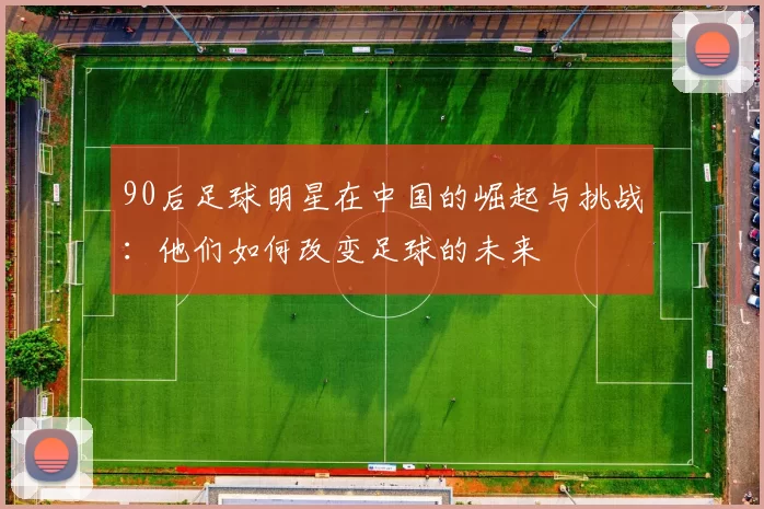 90后足球明星在中国的崛起与挑战：他们如何改变足球的未来