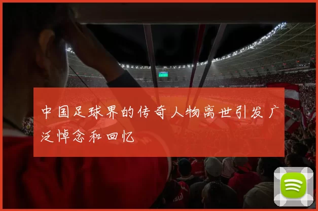 中国足球界的传奇人物离世引发广泛悼念和回忆
