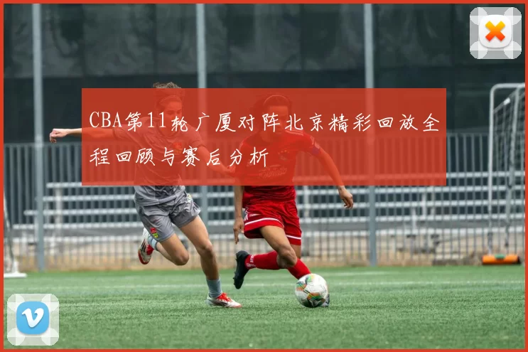 CBA第11轮广厦对阵北京精彩回放全程回顾与赛后分析