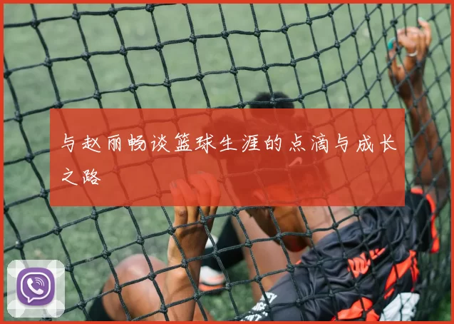 与赵丽畅谈篮球生涯的点滴与成长之路