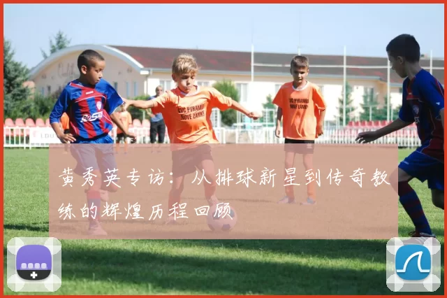 黄秀英专访：从排球新星到传奇教练的辉煌历程回顾