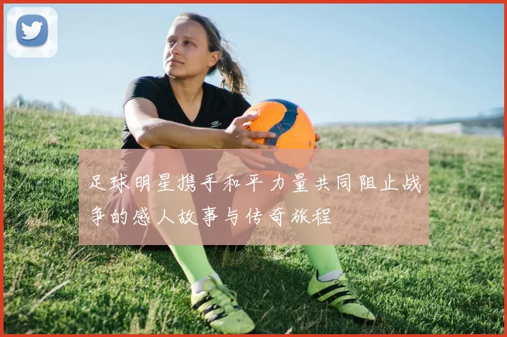 足球明星携手和平力量共同阻止战争的感人故事与传奇旅程