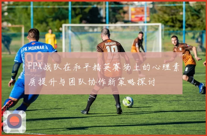 FPX战队在和平精英赛场上的心理素质提升与团队协作新策略探讨