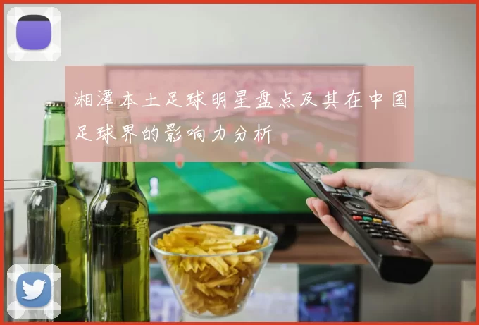 湘潭本土足球明星盘点及其在中国足球界的影响力分析