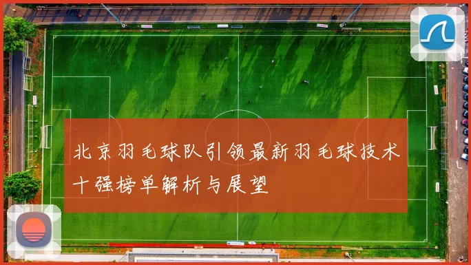 北京羽毛球队引领最新羽毛球技术十强榜单解析与展望