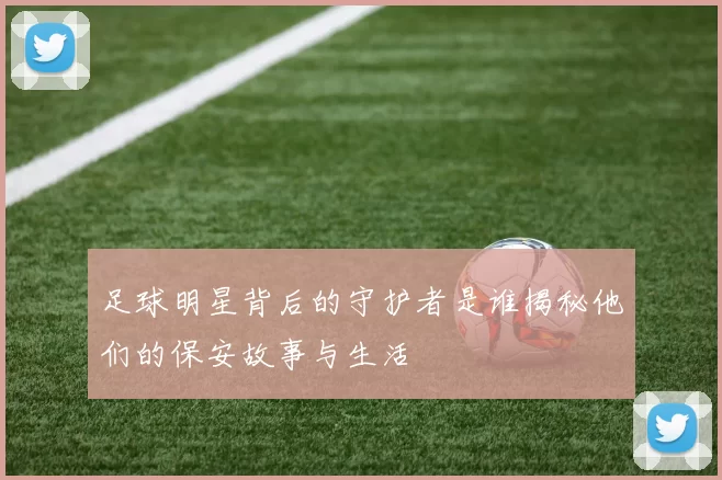 足球明星背后的守护者是谁揭秘他们的保安故事与生活