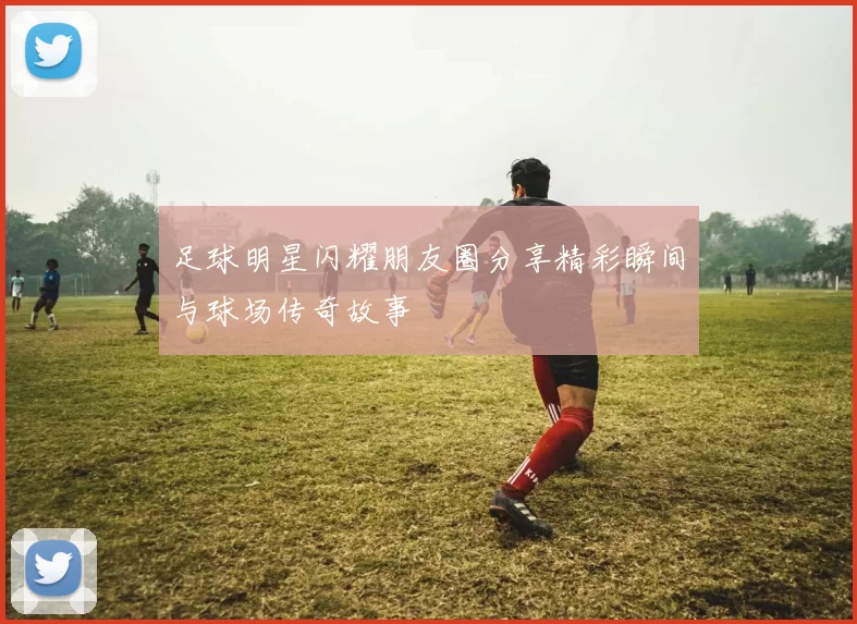 足球明星闪耀朋友圈分享精彩瞬间与球场传奇故事