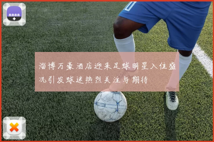 淄博万豪酒店迎来足球明星入住盛况引发球迷热烈关注与期待