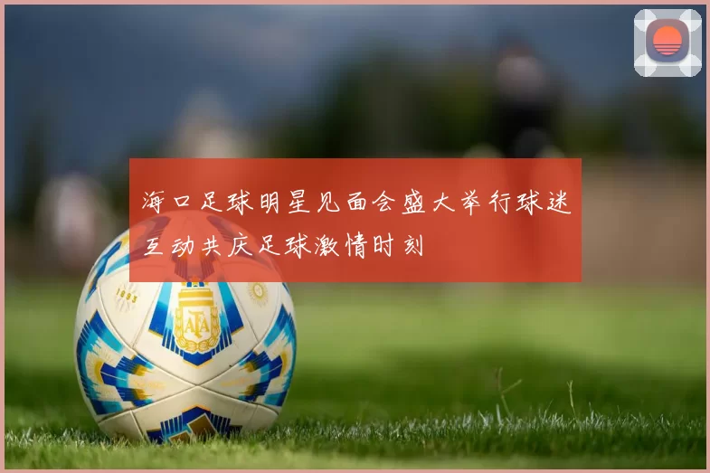 海口足球明星见面会盛大举行球迷互动共庆足球激情时刻