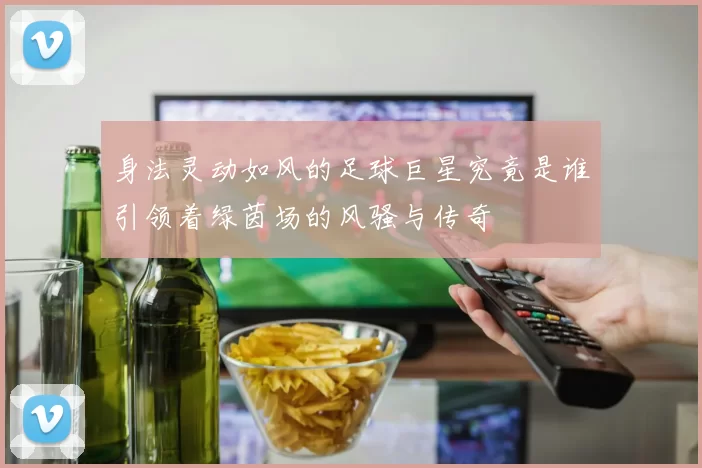身法灵动如风的足球巨星究竟是谁引领着绿茵场的风骚与传奇