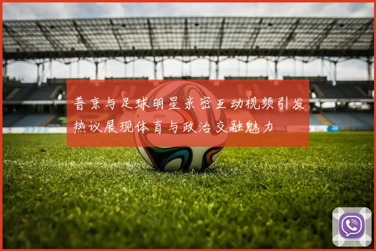 普京与足球明星亲密互动视频引发热议展现体育与政治交融魅力