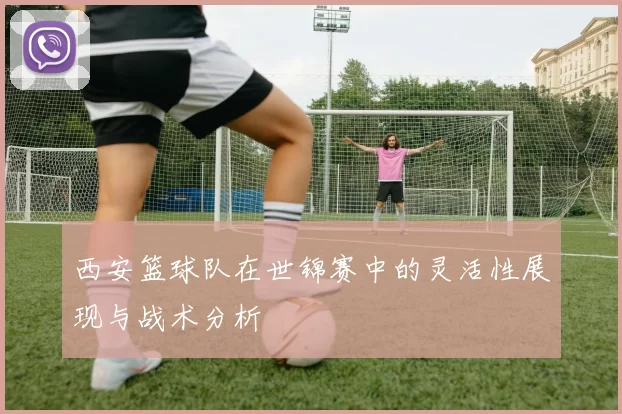 西安篮球队在世锦赛中的灵活性展现与战术分析