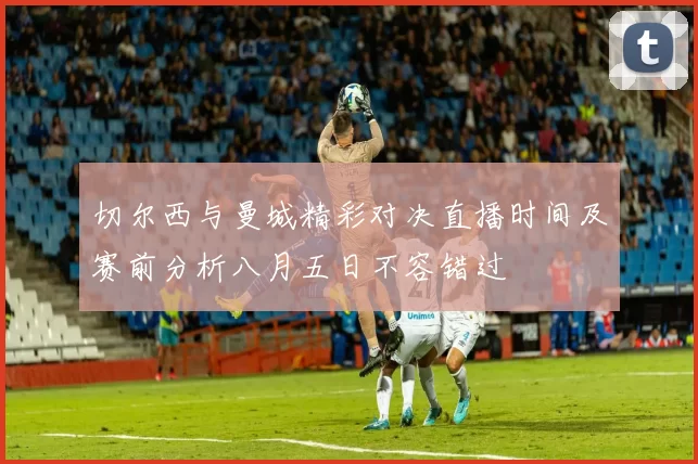 切尔西与曼城精彩对决直播时间及赛前分析八月五日不容错过