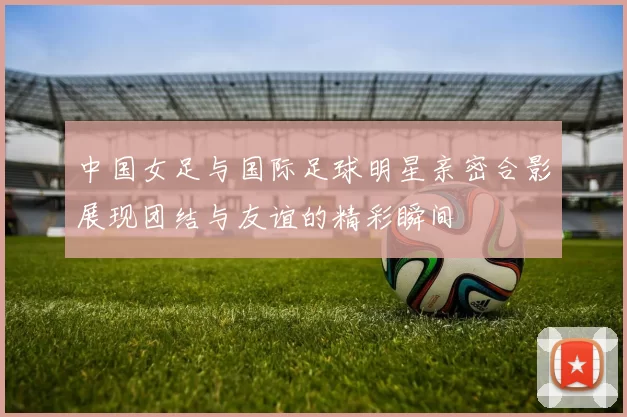 中国女足与国际足球明星亲密合影展现团结与友谊的精彩瞬间