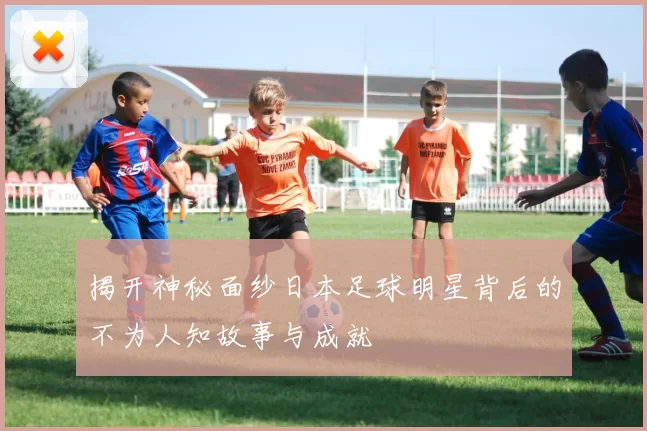 揭开神秘面纱日本足球明星背后的不为人知故事与成就