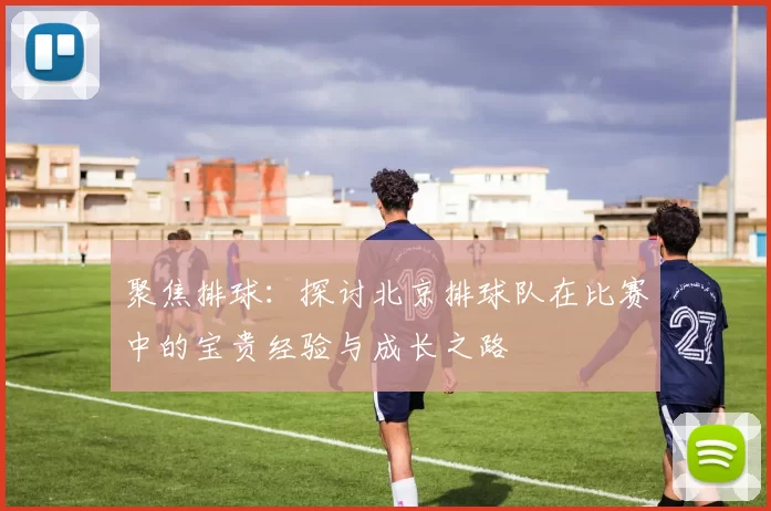 聚焦排球：探讨北京排球队在比赛中的宝贵经验与成长之路