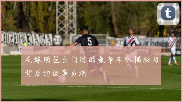 足球明星出门时的豪华车队揭秘与背后的故事分析