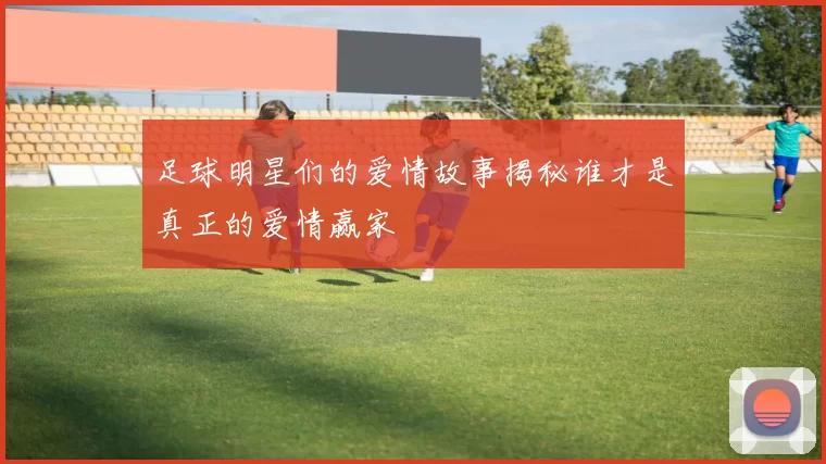 足球明星们的爱情故事揭秘谁才是真正的爱情赢家