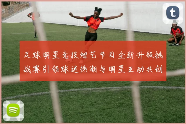 足球明星竞技综艺节目全新升级挑战赛引领球迷热潮与明星互动共创精彩时刻