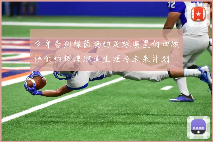 今年告别绿茵场的足球明星们回顾他们的辉煌职业生涯与未来计划