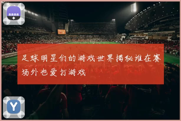 足球明星们的游戏世界揭秘谁在赛场外也爱打游戏