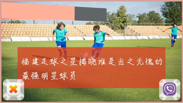 福建足球之星揭晓谁是当之无愧的最强明星球员