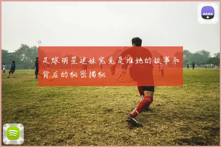 足球明星迷妹究竟是谁她的故事和背后的秘密揭秘