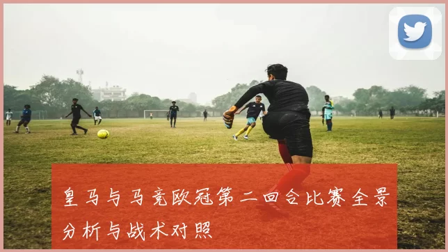 皇马与马竞欧冠第二回合比赛全景分析与战术对照